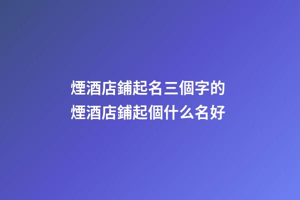 煙酒店鋪起名三個字的 煙酒店鋪起個什么名好-第1張-店鋪起名-玄機派